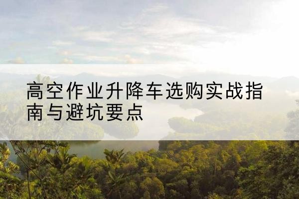 石柱升降车怎么选-高空作业升降车选购实战指南与避坑要点