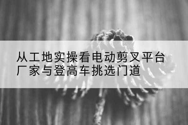 石柱电动剪叉升降平台厂家-从工地实操看电动剪叉平台厂家与登高车挑选门道