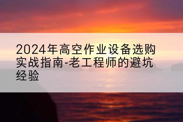 石柱高空作业升降机厂家推荐-2024年高空作业设备选购实战指南-老工程师的避坑经验