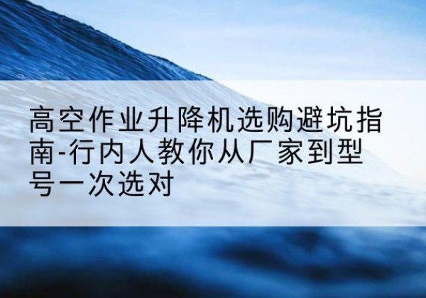 石柱升降平台厂家-高空作业升降机选购避坑指南-行内人教你从厂家到型号一次选对