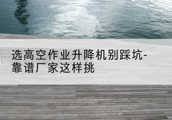 石柱剪叉式升降机厂家-选高空作业升降机别踩坑-靠谱厂家这样挑