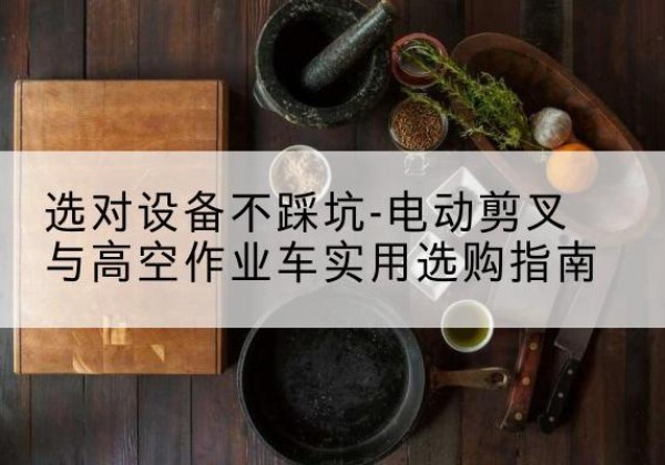 石柱电动剪叉升降平台怎么选-选对设备不踩坑-电动剪叉与高空作业车实用选购指南