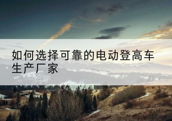 石柱电动登高车厂家-如何选择可靠的电动登高车生产厂家
