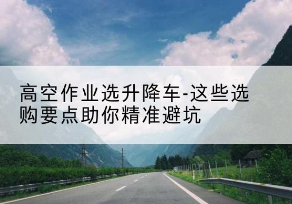 石柱升降车厂家-高空作业选升降车-这些选购要点助你*避坑
