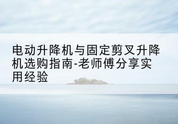 石柱电动升降机怎么选-电动升降机与固定剪叉升降机选购指南-老师傅分享实用经验