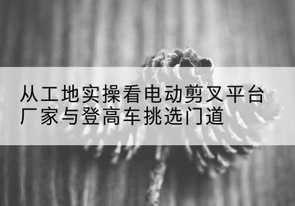 石柱电动剪叉升降平台厂家-从工地实操看电动剪叉平台厂家与登高车挑选门道