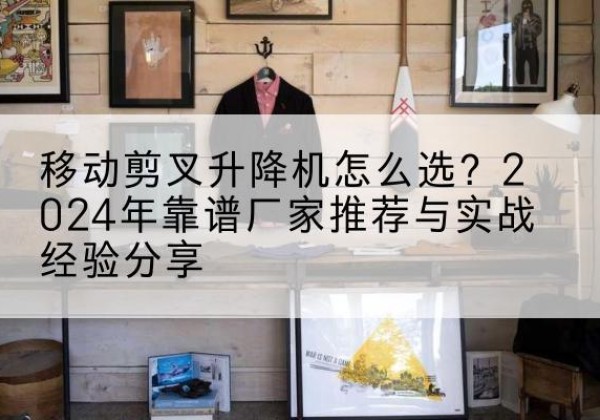 石柱升降平台厂家推荐-移动剪叉升降机怎么选？2024年靠谱厂家推荐与实战经验分享