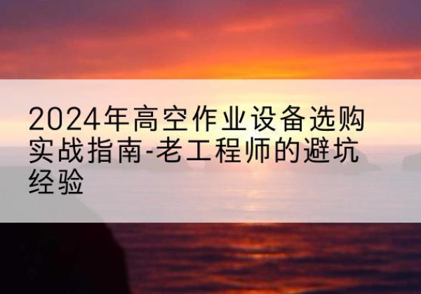 石柱高空作业升降机厂家推荐-2024年高空作业设备选购实战指南-老工程师的避坑经验
